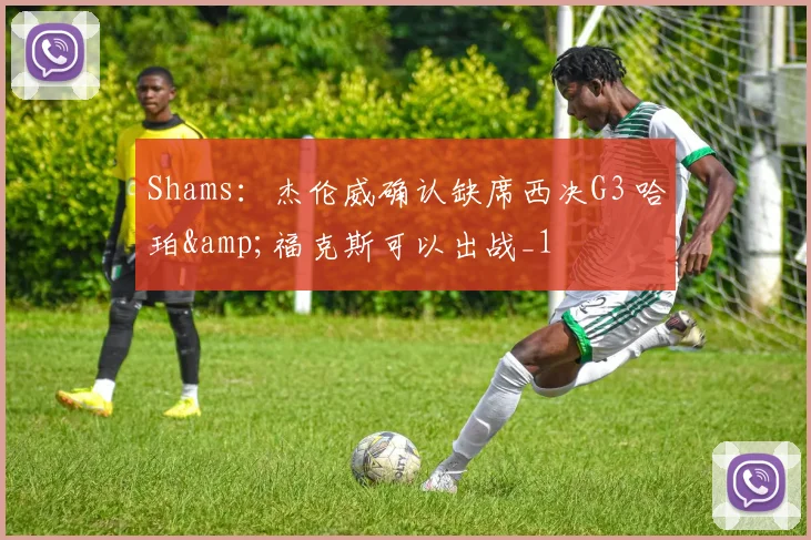 Shams：杰伦威确认缺席西决G3 哈珀&福克斯可以出战_1