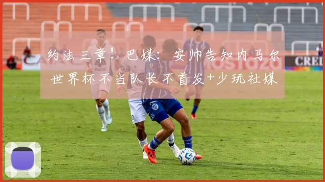 约法三章！巴媒：安帅告知内马尔 世界杯不当队长不首发+少玩社媒