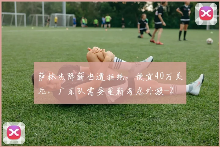 萨林杰降薪也遭拒绝，便宜40万美元，广东队需要重新考虑外援