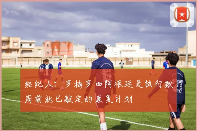 经纪人：罗梅罗回阿根廷是执行数周前就已敲定的康复计划