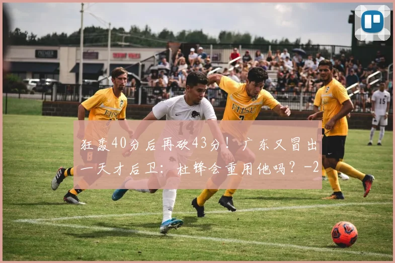 狂轰40分后再砍43分！广东又冒出一天才后卫：杜锋会重用他吗？