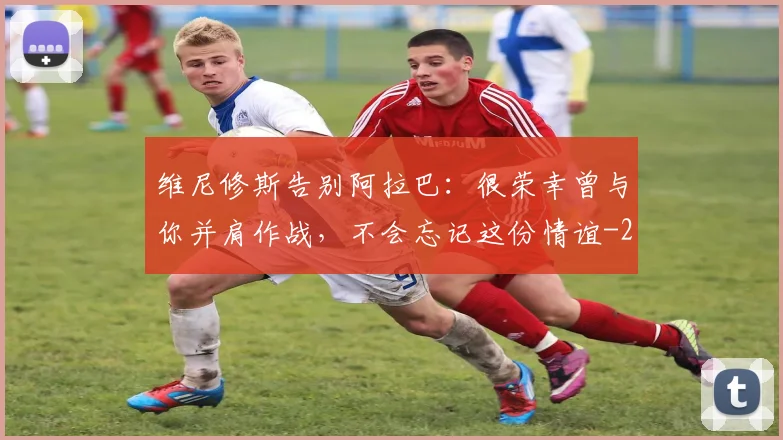 维尼修斯告别阿拉巴:很荣幸曾与你并肩作战,不会忘记这份情谊