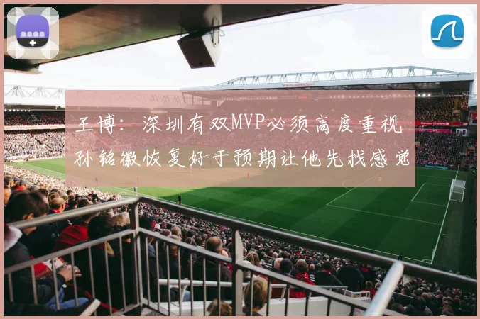 王博：深圳有双MVP必须高度重视 孙铭徽恢复好于预期让他先找感觉