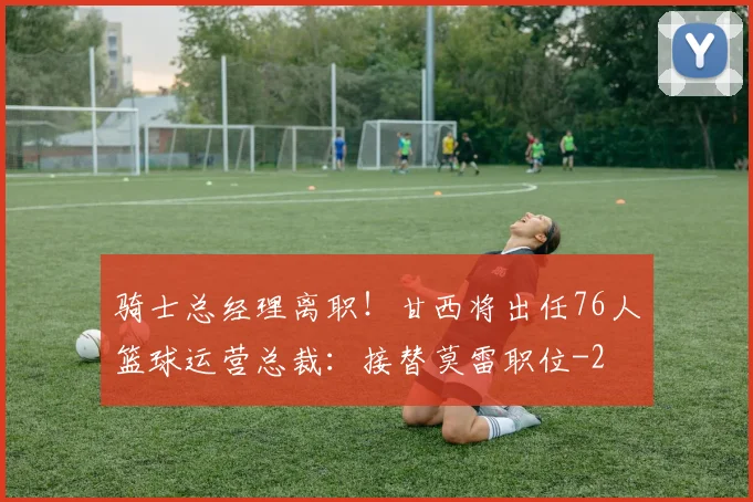 骑士总经理离职!甘西将出任76人篮球运营总裁:接替莫雷职位