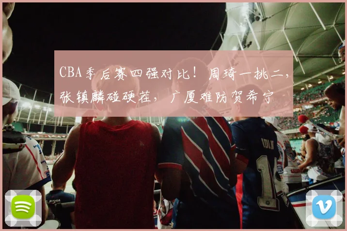 CBA季后赛四强对比！周琦一挑二，张镇麟碰硬茬，广厦难防贺希宁