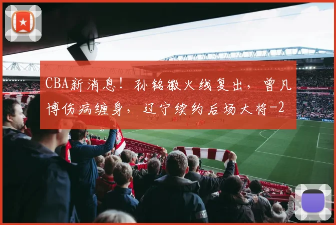 CBA新消息!孙铭徽火线复出,曾凡博伤病缠身,辽宁续约后场大将
