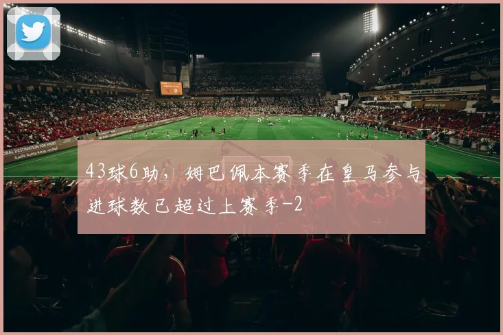 43球6助,姆巴佩本赛季在皇马参与进球数已超过上赛季