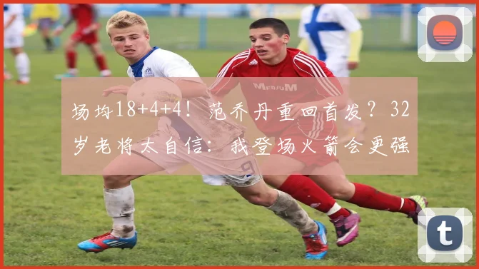 场均18+4+4！范乔丹重回首发？32岁老将太自信：我登场火箭会更强
