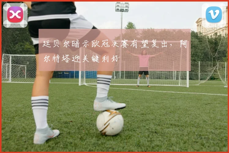 廷贝尔暗示欧冠决赛有望复出，阿尔特塔迎关键利好
