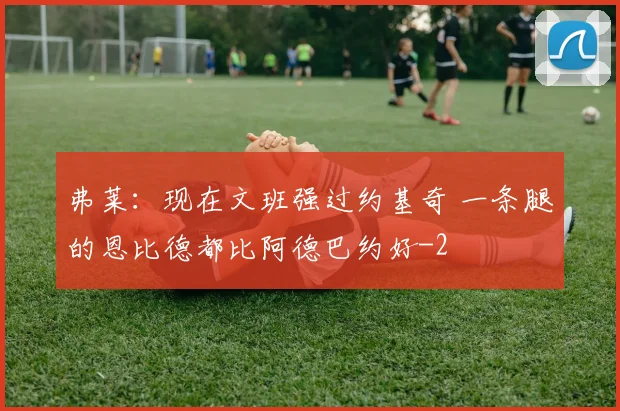 弗莱：现在文班强过约基奇 一条腿的恩比德都比阿德巴约好