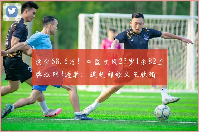 奖金68.6万！中国女网25岁1米82王牌法网3连胜：追赶郑钦文王欣瑜