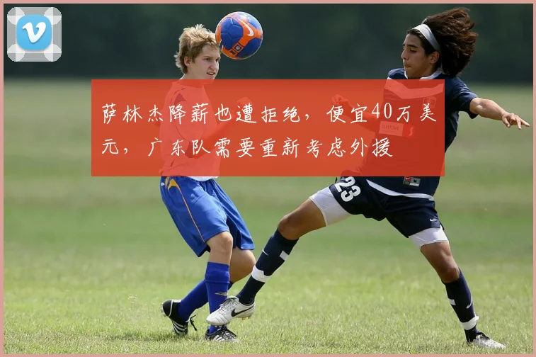 萨林杰降薪也遭拒绝，便宜40万美元，广东队需要重新考虑外援