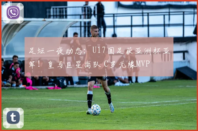 足坛一夜动态：U17国足获亚洲杯亚军！皇马巨星离队 C罗无缘MVP