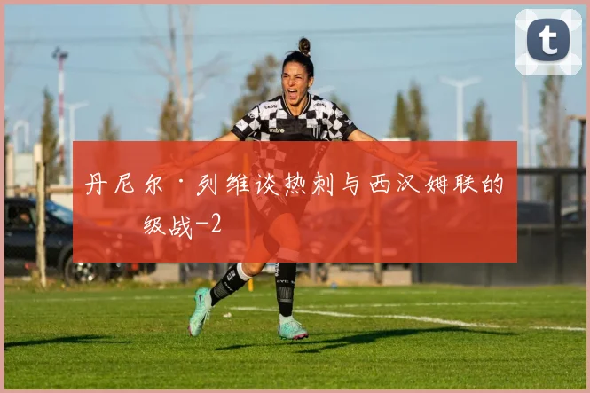 丹尼尔·列维谈热刺与西汉姆联的保级战