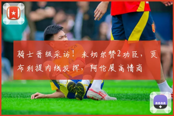 骑士晋级采访！米切尔赞2功臣，莫布利提内线发挥，阿伦展高情商