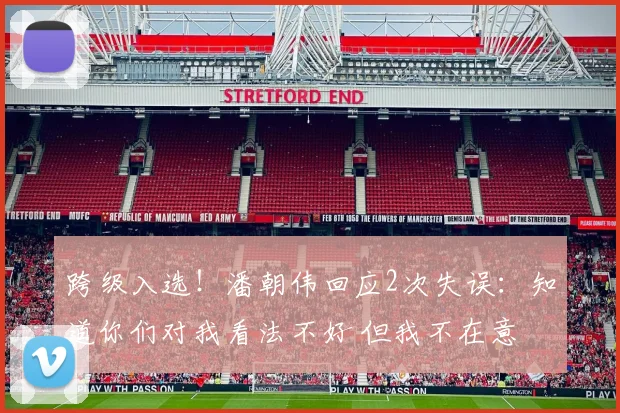 跨级入选！潘朝伟回应2次失误：知道你们对我看法不好 但我不在意
