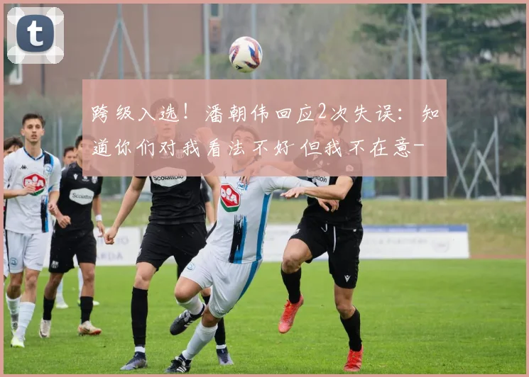 跨级入选!潘朝伟回应2次失误:知道你们对我看法不好 但我不在意