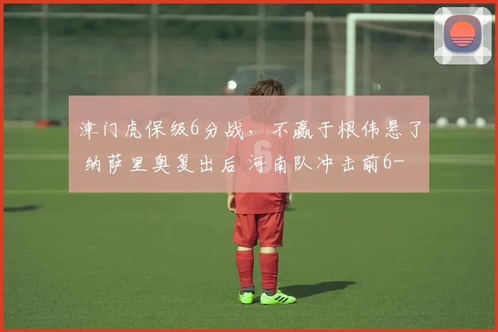 津门虎保级6分战,不赢于根伟悬了 纳萨里奥复出后 河南队冲击前6