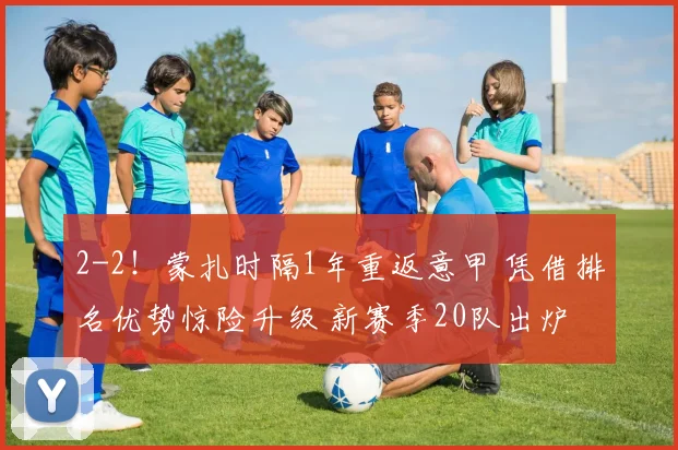 2-2！蒙扎时隔1年重返意甲 凭借排名优势惊险升级 新赛季20队出炉