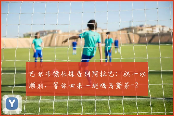 巴尔韦德社媒告别阿拉巴：祝一切顺利，等你回来一起喝马黛茶