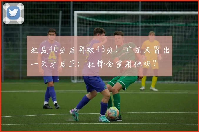 狂轰40分后再砍43分！广东又冒出一天才后卫：杜锋会重用他吗？