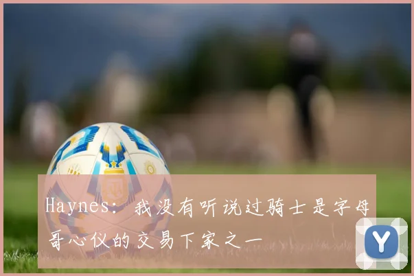 Haynes：我没有听说过骑士是字母哥心仪的交易下家之一