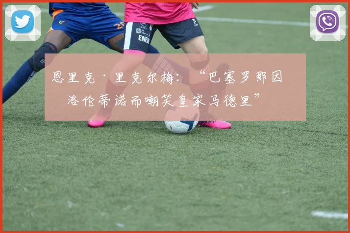恩里克·里克尔梅：“巴塞罗那因弗洛伦蒂诺而嘲笑皇家马德里”