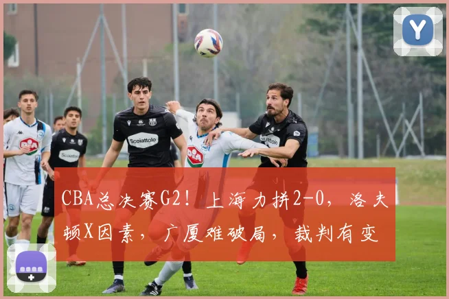 CBA总决赛G2！上海力拼2-0，洛夫顿X因素，广厦难破局，裁判有变