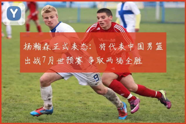 杨瀚森正式表态：将代表中国男篮出战7月世预赛 争取两场全胜