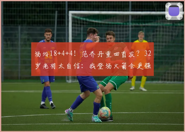 场均18+4+4！范乔丹重回首发？32岁老将太自信：我登场火箭会更强