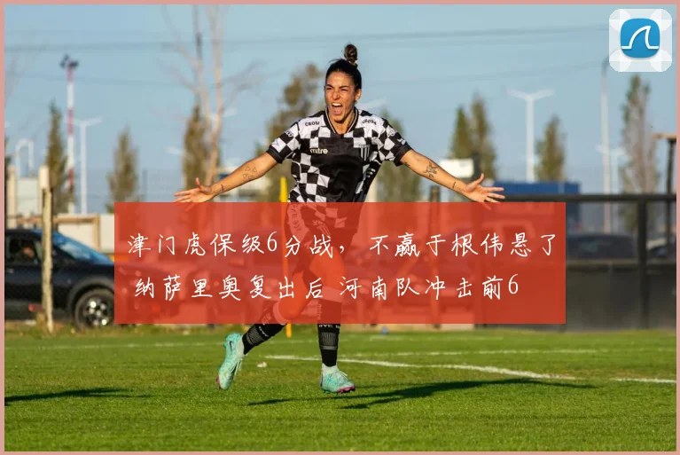 津门虎保级6分战，不赢于根伟悬了 纳萨里奥复出后 河南队冲击前6