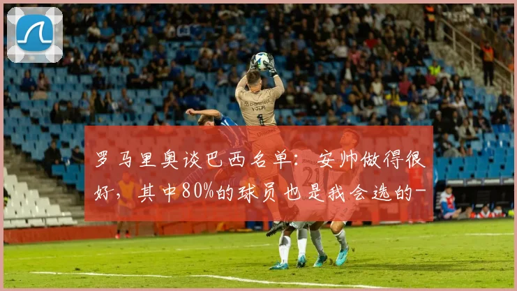 罗马里奥谈巴西名单：安帅做得很好，其中80%的球员也是我会选的