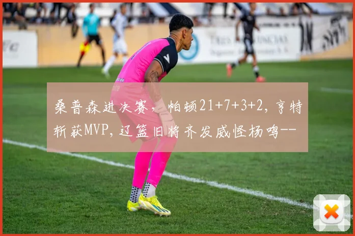 桑普森进决赛,帕顿21+7+3+2,亨特斩获MVP,辽篮旧将齐发威怪杨鸣-