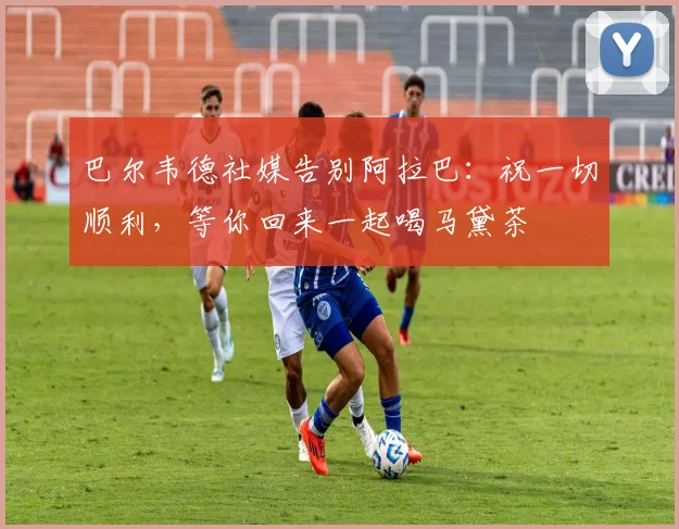 巴尔韦德社媒告别阿拉巴：祝一切顺利，等你回来一起喝马黛茶