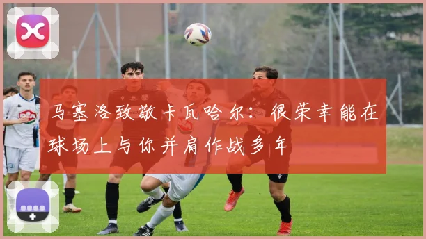 马塞洛致敬卡瓦哈尔：很荣幸能在球场上与你并肩作战多年