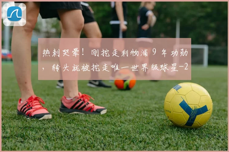 热刺哭晕！刚挖走利物浦 9 年功勋，转头就被挖走唯一世界级球星