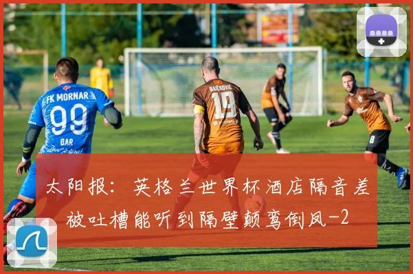 太阳报：英格兰世界杯酒店隔音差，被吐槽能听到隔壁颠鸾倒凤