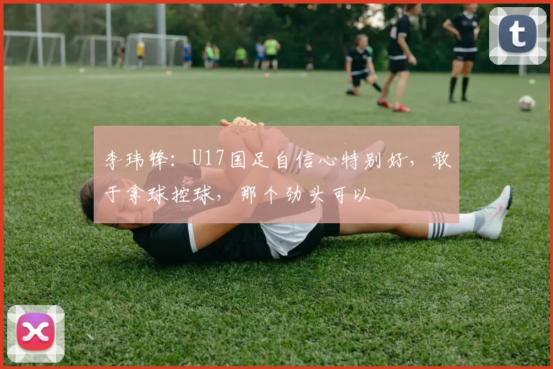 李玮锋：U17国足自信心特别好，敢于拿球控球，那个劲头可以