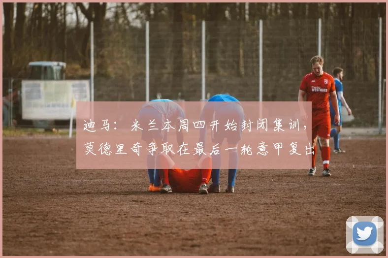 迪马：米兰本周四开始封闭集训，莫德里奇争取在最后一轮意甲复出