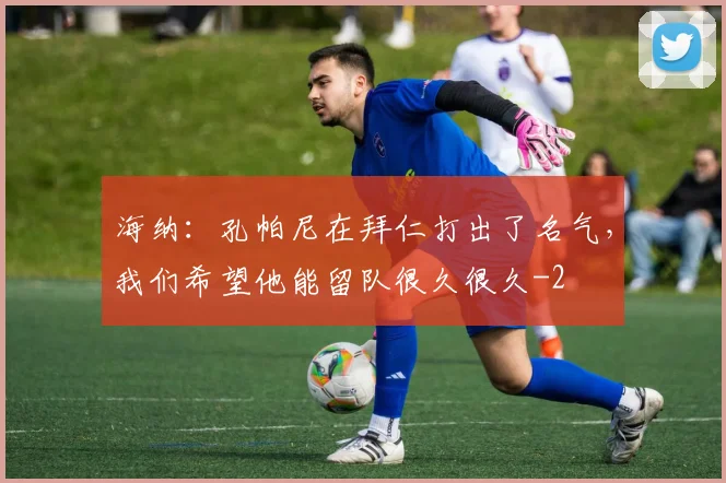 海纳:孔帕尼在拜仁打出了名气,我们希望他能留队很久很久