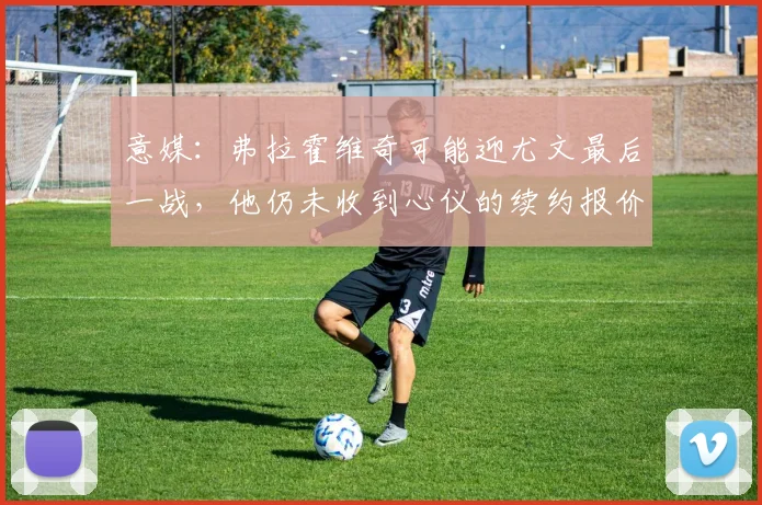 意媒：弗拉霍维奇可能迎尤文最后一战，他仍未收到心仪的续约报价
