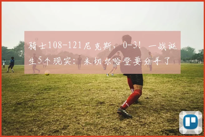 骑士108-121尼克斯，0-3！一战诞生5个现实：米切尔哈登要分手了