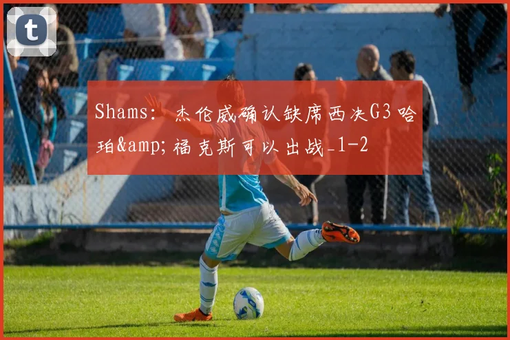 Shams：杰伦威确认缺席西决G3 哈珀&amp;福克斯可以出战_1