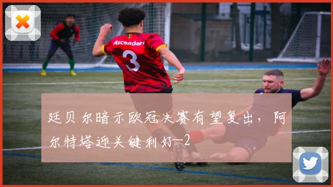 廷贝尔暗示欧冠决赛有望复出,阿尔特塔迎关键利好