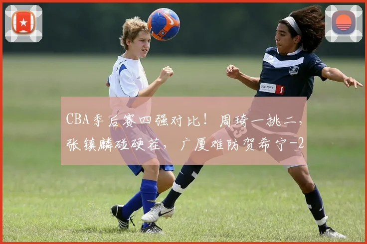 CBA季后赛四强对比！周琦一挑二，张镇麟碰硬茬，广厦难防贺希宁
