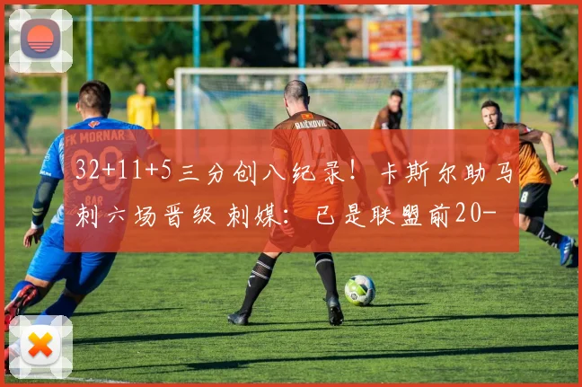 32+11+5三分创八纪录！卡斯尔助马刺六场晋级 刺媒：已是联盟前20