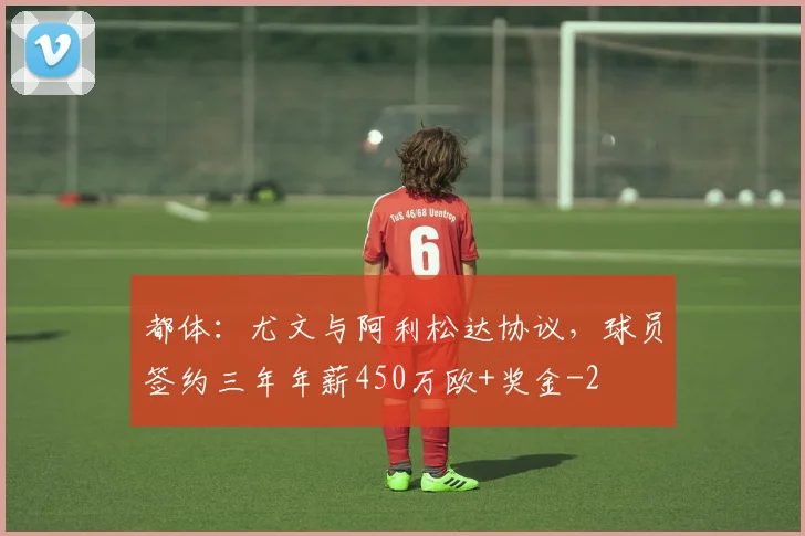 都体:尤文与阿利松达协议,球员签约三年年薪450万欧+奖金