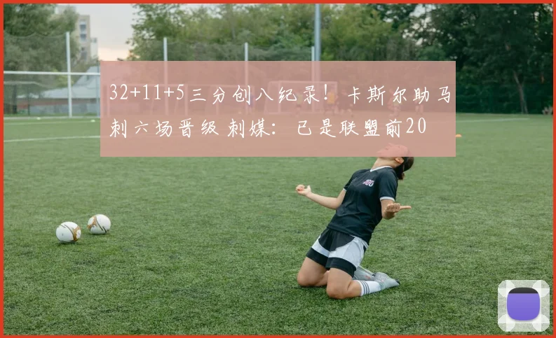 32+11+5三分创八纪录！卡斯尔助马刺六场晋级 刺媒：已是联盟前20