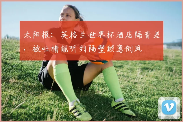 太阳报：英格兰世界杯酒店隔音差，被吐槽能听到隔壁颠鸾倒凤