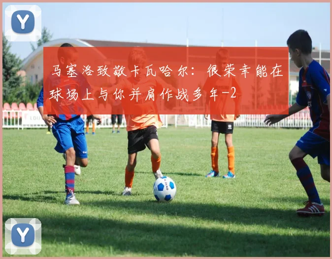 马塞洛致敬卡瓦哈尔:很荣幸能在球场上与你并肩作战多年